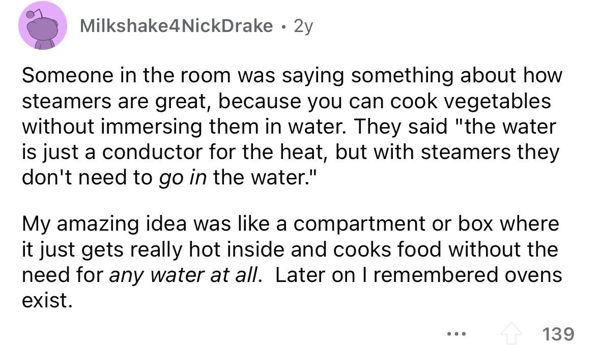 Milkshake4NickDrake . 2y Someone in the room was saying something about how steamers are great, because you can cook vegetables without immersing them in water. They said the water is just a conductor for the heat, but with steamers they don't need to go in the water. My amazing idea was like a compartment or box where it just gets really hot inside and cooks food without the need for any water at all. Later on I remembered ovens exist. ... 139 