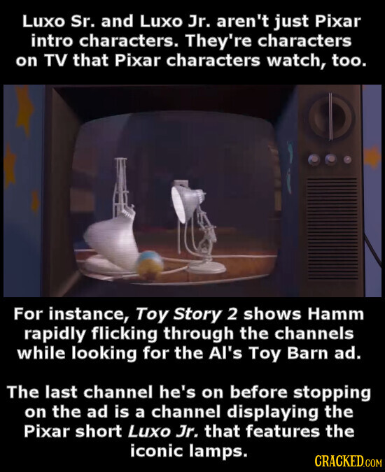 Luxo Sr. and Luxo Jr. aren't just Pixar intro characters. They're characters on TV that Pixar characters watch, too. For instance, Toy Story 2 shows Hamm rapidly flicking through the channels while looking for the Al's Toy Barn ad. The last channel he's on before stopping on the ad is a channel displaying the Pixar short Luxo Jr. that features the iconic lamps. CRACKED.COM