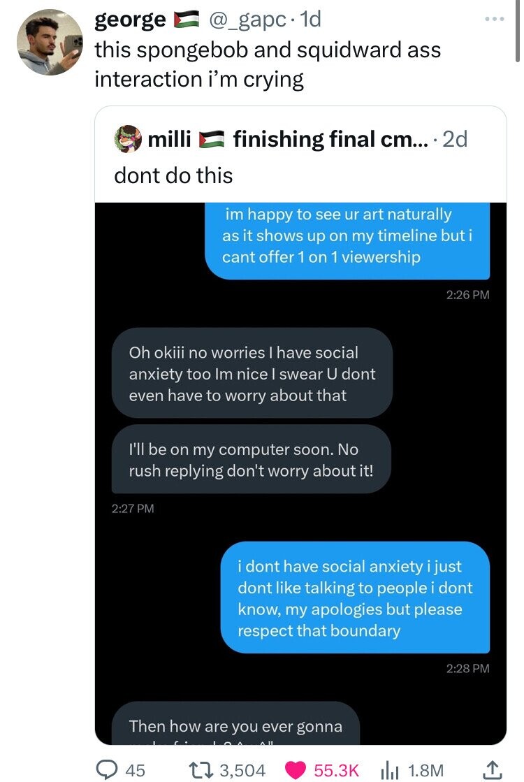george @_gapc 1d this spongebob and squidward ass interaction i'm crying milli finishing final cm... 2d dont do this im happy to see ur art naturally as it shows up on my timeline buti cant offer 1 on 1 viewership 2:26 PM Oh okiii no worries I have social anxiety too Im nice I swear U dont even have to worry about that I'll be on my computer soon. No rush replying don't worry about it! 2:27 PM i dont have social anxiety just dont like talking to people i dont know, my apologies but please respect that boundary 2:28 PM