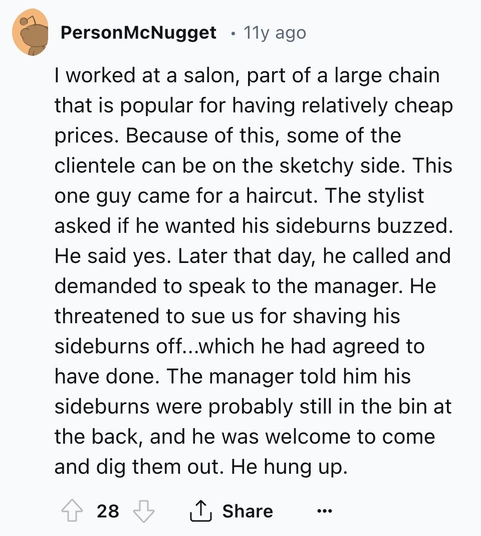 PersonMcNugget 11y ago I worked at a salon, part of a large chain that is popular for having relatively cheap prices. Because of this, some of the clientele can be on the sketchy side. This one guy came for a haircut. The stylist asked if he wanted his sideburns buzzed. Не said yes. Later that day, he called and demanded to speak to the manager. Не threatened to sue us for shaving his sideburns off...which he had agreed to have done. The manager told him his sideburns were probably still in the bin at the back, and he was welcome 