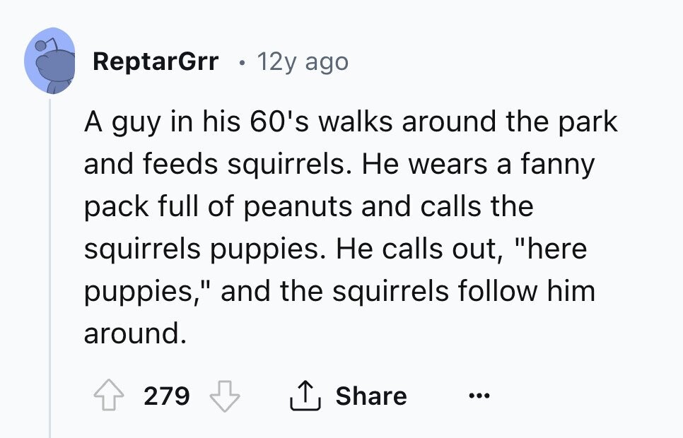ReptarGrr 12y ago A guy in his 60's walks around the park and feeds squirrels. Не wears a fanny pack full of peanuts and calls the squirrels puppies. Не calls out, here puppies, and the squirrels follow him around. 279 Share ... 