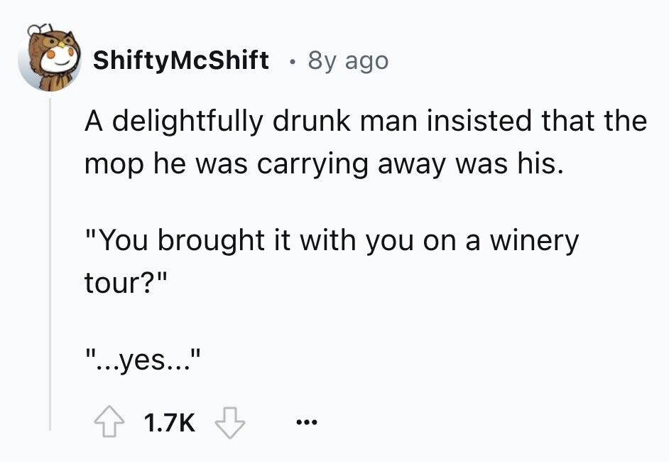 ShiftyMcShift 8y ago A delightfully drunk man insisted that the mop he was carrying away was his. You brought it with you on a winery tour? ...yes... 1.7K ...