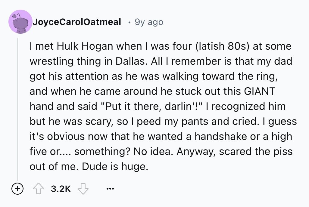 JoyceCarol0atmeal 9y ago I met Hulk Hogan when I was four (latish 80s) at some wrestling thing in Dallas. All I remember is that my dad got his attention as he was walking toward the ring, and when he came around he stuck out this GIANT hand and said Put it there, darlin'! I recognized him but he was scary, so I peed my pants and cried. I guess it's obvious now that he wanted a handshake or a high five or.... something? No idea. Anyway, scared the piss out of me. Dude is huge. + 3.2K ...