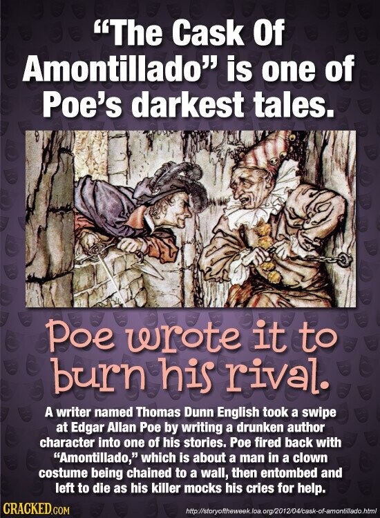 The Cask Of Amontillado is one of Poe's darkest tales. Poe wrote it to burn his rival. A writer named Thomas Dunn English took a swipe at Edgar Allan Poe by writing a drunken author character into one of his stories. Poe fired back with Amontillado, which is about a man in a clown costume being chained to a wall, then entombed and left to die as his killer mocks his cries for help. CRACKED.COM http://storyoftheweek.loa.org/2012/04/cask-of-amontillado.html