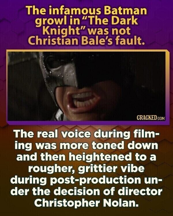 The infamous Batman growl in The Dark Knight was not Christian Bale's fault. CRACKED.COM The real voice during film- ing was more toned down and then heightened to a rougher, grittier vibe during post-production un- der the decision of director Christopher Nolan.