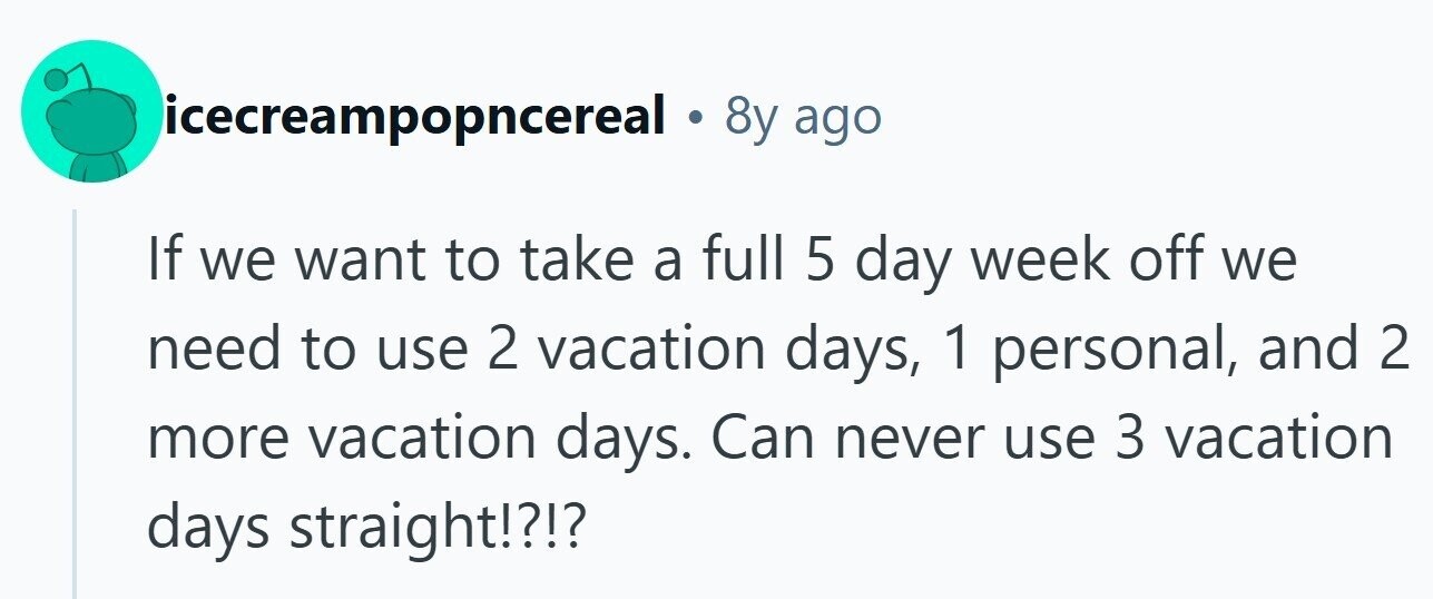 icecreampopncereal . 8y ago If we want to take a full 5 day week off we need to use 2 vacation days, 1 personal, and 2 more vacation days. Can never use 3 vacation days straight!?!?