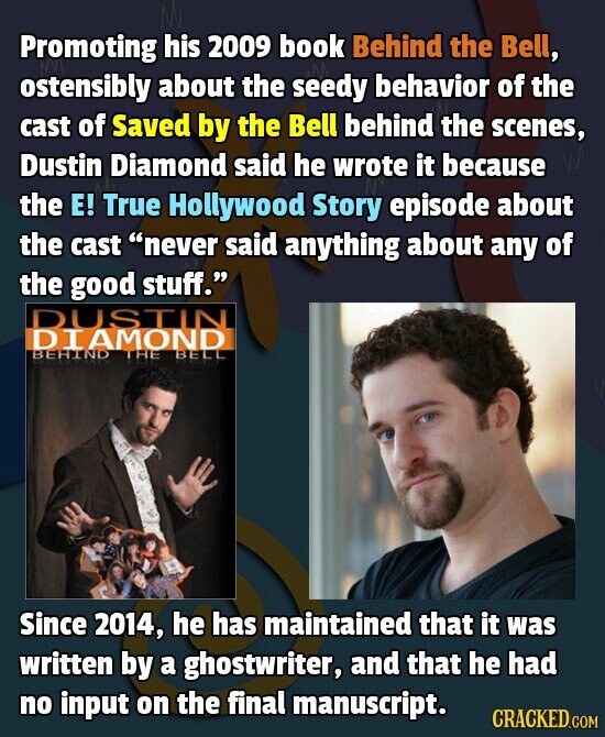 Promoting his 2009 book Behind the Bell, ostensibly about the seedy behavior of the cast of Saved by the Bell behind the scenes, Dustin Diamond said he wrote it because the E! True Hollywood Story episode about the cast never said anything about any of the good stuff. DUSTIN DIAMOND BEHIND THE BELL Since 2014, he has maintained that it was written by a ghostwriter, and that he had no input on the final manuscript. CRACKED.COM
