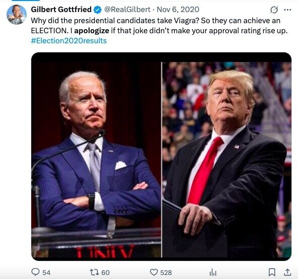 Gilbert Gottfried @RealGilbert Nov 6, 2020 G ... Why did the presidential candidates take Viagra? So they can achieve an ELECTION. I apologize if that joke didn't make your approval rating rise up. #Election2020results TININ J 60 54 528