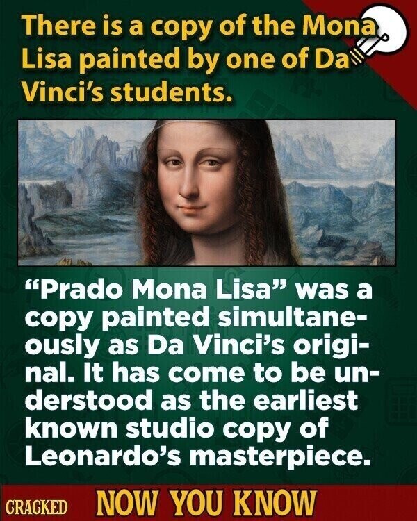 There is a copy of the Mona Lisa painted by one of Da Vinci's students. Prado Mona Lisa was a copy painted simultane- ously as Da Vinci's origi- nal. It has come to be un- derstood as the earliest known studio copy of Leonardo's masterpiece. CRACKED NOW YOU KNOW