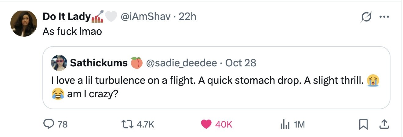 Do It Lady @iAmShav. 22h ... As fuck Imao Sathickums @sadie_deedee Oct 28 I love a lil turbulence on a flight. A quick stomach drop. A slight thrill. am I crazy? 78 4.7K 40K del 1M