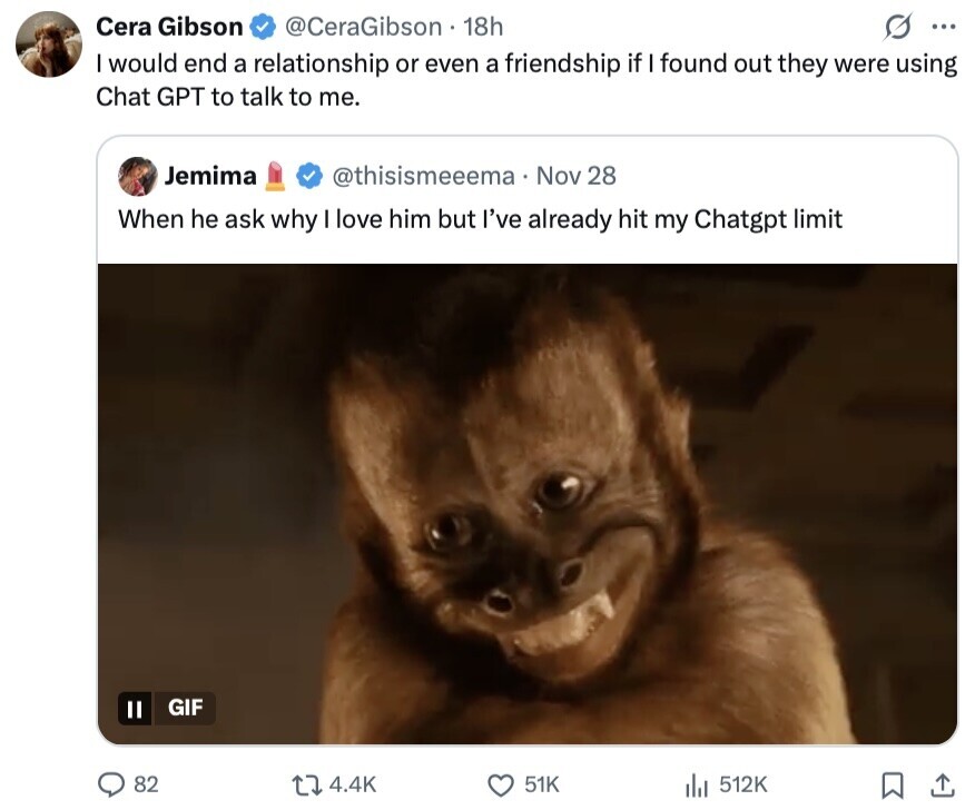 Cera Gibson @CeraGibson 18h G ... I would end a relationship or even a friendship if I found out they were using Chat GPT to talk to me. Jemima @thisismeeema Nov 28 When he ask why I love him but I've already hit my Chatgpt limit GIF II 82 4.4K 51K 512K
