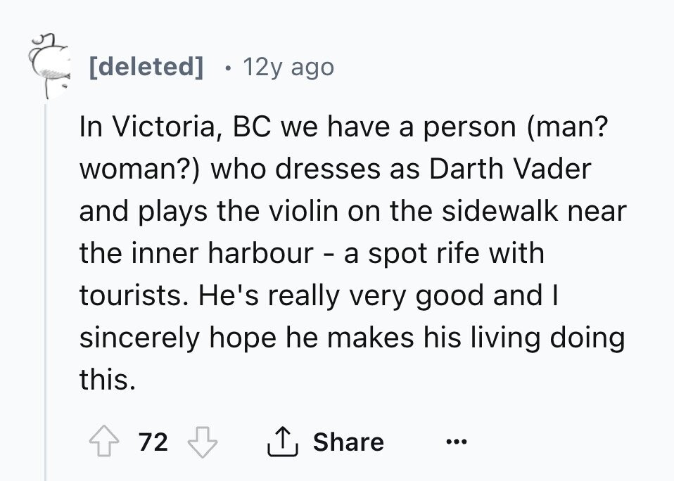 [deleted] . 12y ago In Victoria, BC we have a person (man? woman?) who dresses as Darth Vader and plays the violin on the sidewalk near the inner harbour - a spot rife with tourists. He's really very good and I sincerely hope he makes his living doing this. 72 Share ... 