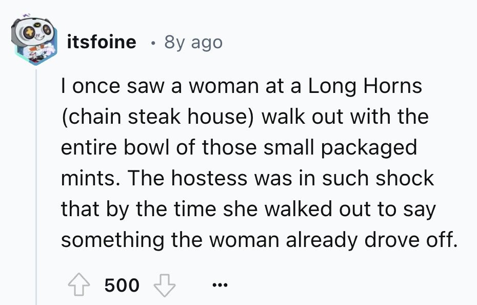 itsfoine 8y ago I once saw a woman at a Long Horns (chain steak house) walk out with the entire bowl of those small packaged mints. The hostess was in such shock that by the time she walked out to say something the woman already drove off. 500 ...