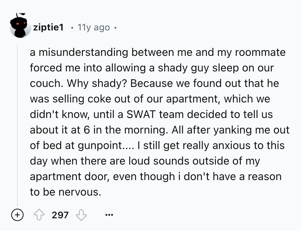 ziptie1 11y ago a misunderstanding between me and my roommate forced me into allowing a shady guy sleep on our couch. Why shady? Because we found out that he was selling coke out of our apartment, which we didn't know, until a SWAT team decided to tell us about it at 6 in the morning. All after yanking me out of bed at gunpoint.... I still get really anxious to this day when there are loud sounds outside of my apartment door, even though i don't have a reason to be nervous. + 297 ...
