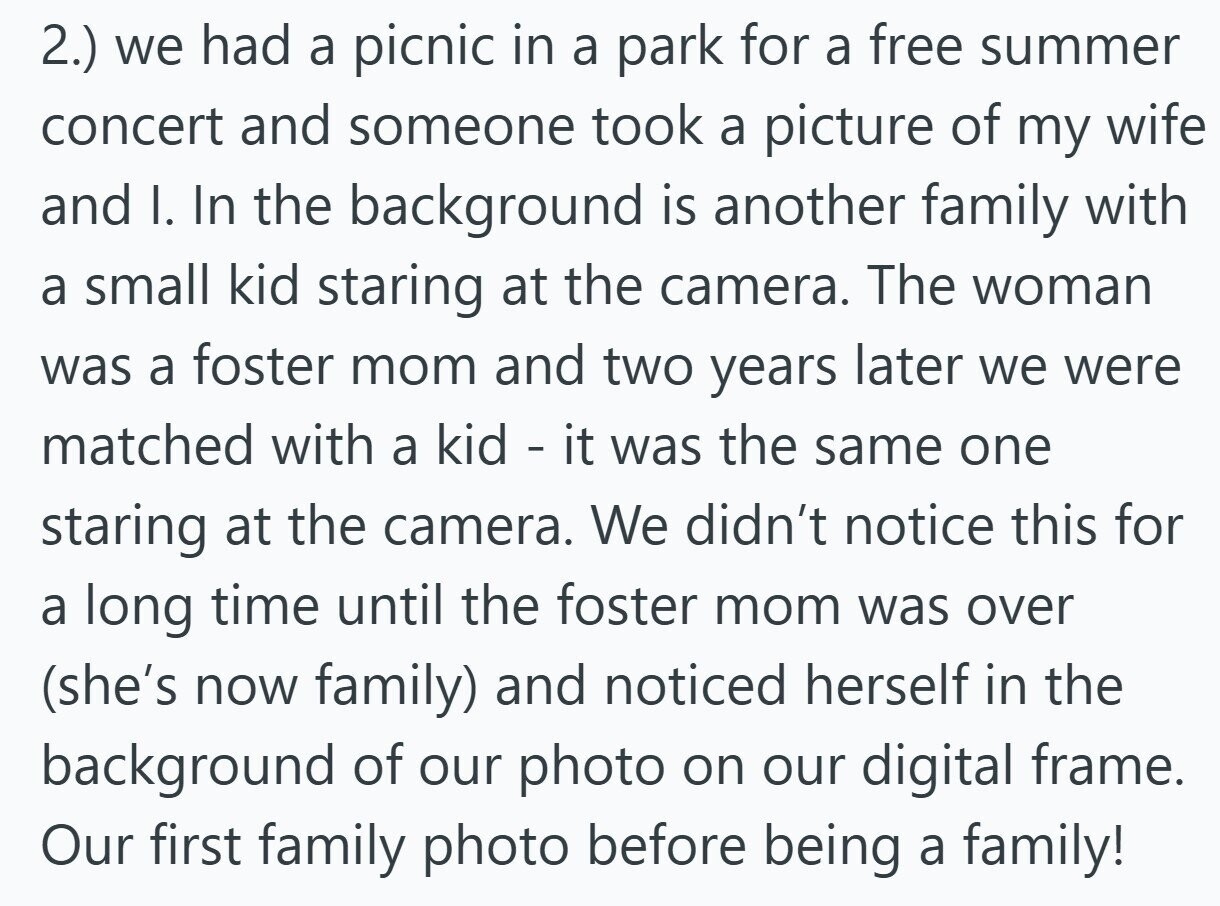 2.) we had a picnic in a park for a free summer concert and someone took a picture of my wife and I. In the background is another family with a small kid staring at the camera. The woman was a foster mom and two years later we were matched with a kid - it was the same one staring at the camera. We didn't notice this for a long time until the foster mom was over (she's now family) and noticed herself in the background of our photo on our digital frame. Our first family photo before being a family!
