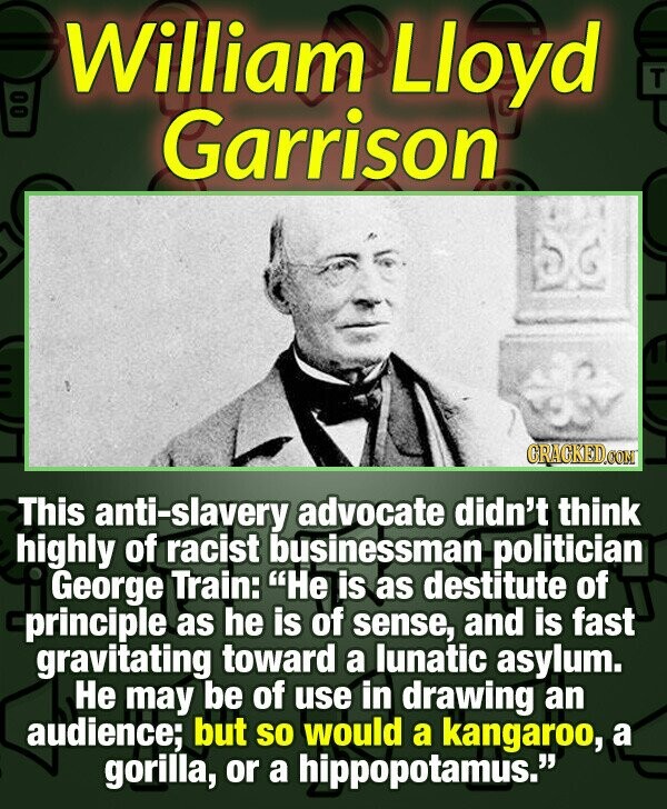 William Lloyd T Garrison GRAGKED.COM This anti-slavery advocate didn't think highly of racist businessman politician George Train: Не is as destitute of principle as he is of sense, and is fast gravitating toward a lunatic asylum. Не may be of use in drawing an audience; but so would a kangaroo, a gorilla, or a hippopotamus.
