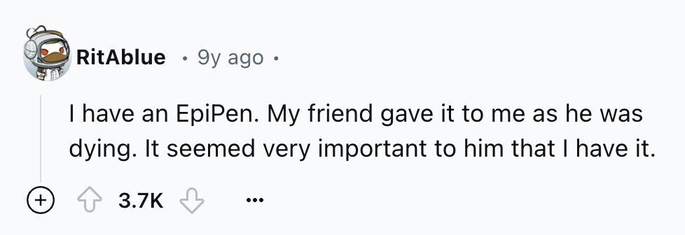 RitAblue - 9y ago I have an EpiPen. My friend gave it to me as he was dying. It seemed very important to him that I have it. + 3.7K ...