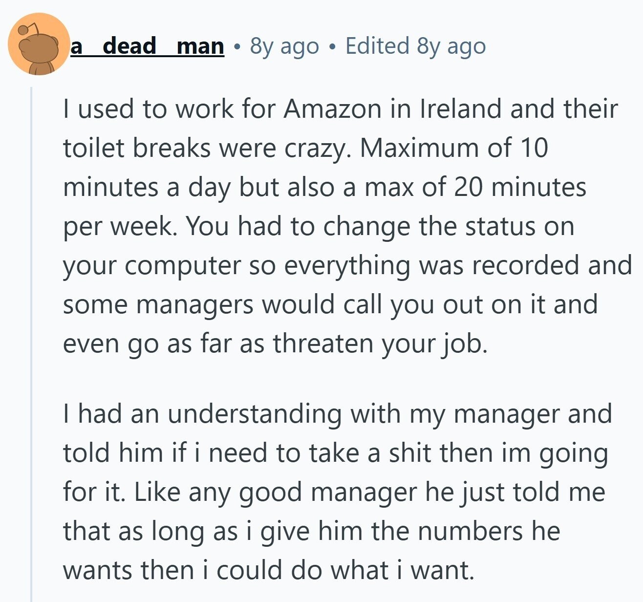 a dead man 8y ago Edited 8y ago I used to work for Amazon in Ireland and their toilet breaks were crazy. Maximum of 10 minutes a day but also a max of 20 minutes per week. You had to change the status on your computer so everything was recorded and some managers would call you out on it and even go as far as threaten your job. I had an understanding with my manager and told him if i need to take a shit then im going for it. Like any good manager he just told me that as