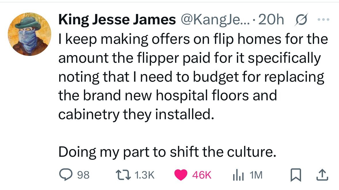 King Jesse James @KangJe... 20h ... I keep making offers on flip homes for the amount the flipper paid for it specifically noting that I need to budget for replacing the brand new hospital floors and cabinetry they installed. Doing my part to shift the culture. 98 1.3K 46K del 1M 