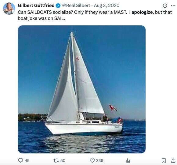 Gilbert Gottfried @RealGilbert Aug 3, 2020 O ... Can SAILBOATS socialize? Only if they wear a MAST. I apologize, but that boat joke was on SAIL. 45 50 336 del