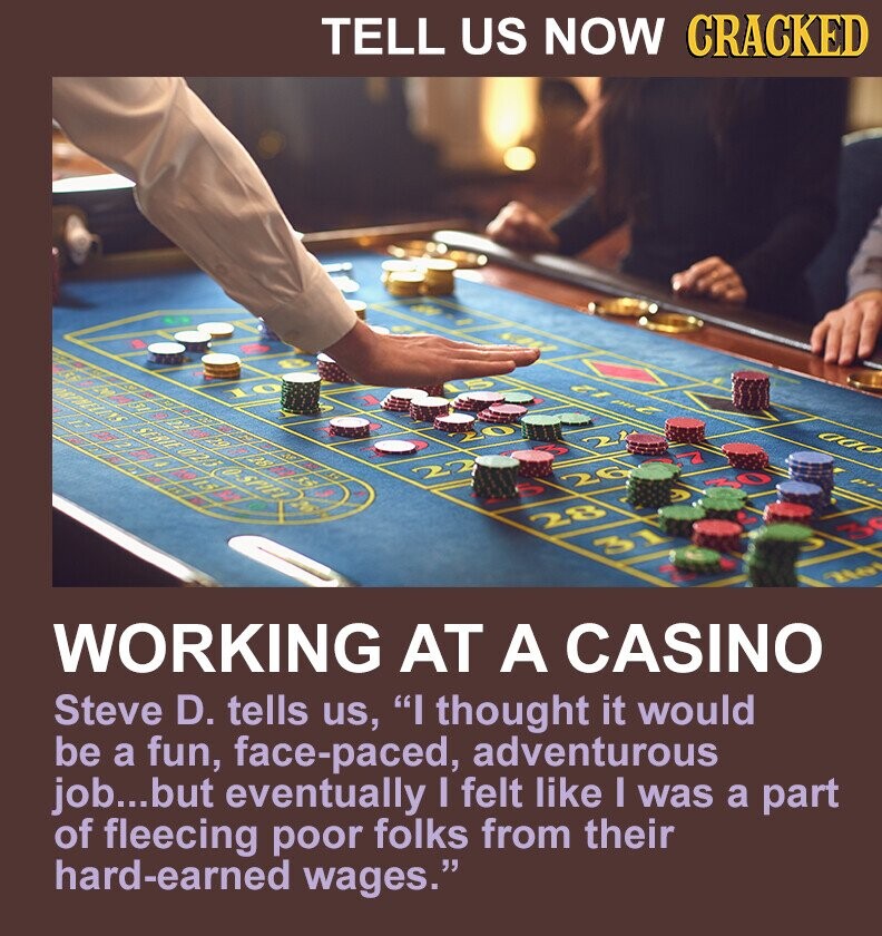 TELL US NOW CRACKED ZI mu 2 ado 20 22 26 30 У 28 31 No WORKING AT A CASINO Steve D. tells us, I thought it would be a fun, face-paced, adventurous job...but eventually I felt like I was a part of fleecing poor folks from their hard-earned wages.