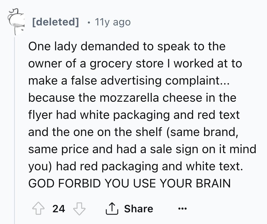 [deleted] 11y ago One lady demanded to speak to the owner of a grocery store I worked at to make a false advertising complaint... because the mozzarella cheese in the flyer had white packaging and red text and the one on the shelf (same brand, same price and had a sale sign on it mind you) had red packaging and white text. GOD FORBID YOU USE YOUR BRAIN 24 Share ... 