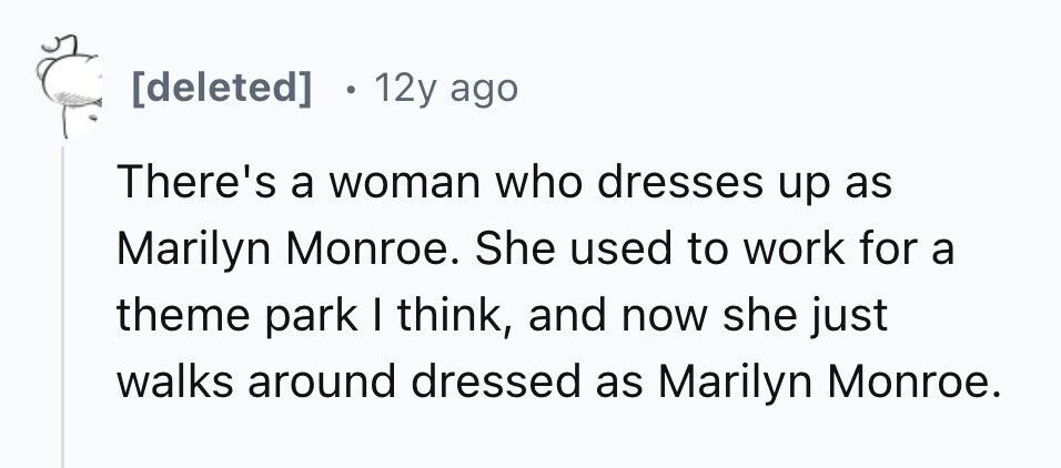 [deleted] 12y ago There's a woman who dresses up as Marilyn Monroe. She used to work for a theme park I think, and now she just walks around dressed as Marilyn Monroe. 