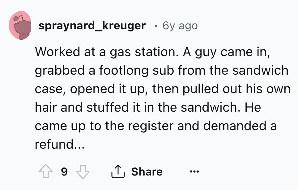 spraynard_kreuger . 6y ago Worked at a gas station. A guy came in, grabbed a footlong sub from the sandwich case, opened it up, then pulled out his own hair and stuffed it in the sandwich. Не came up to the register and demanded a refund... 9 Share ...
