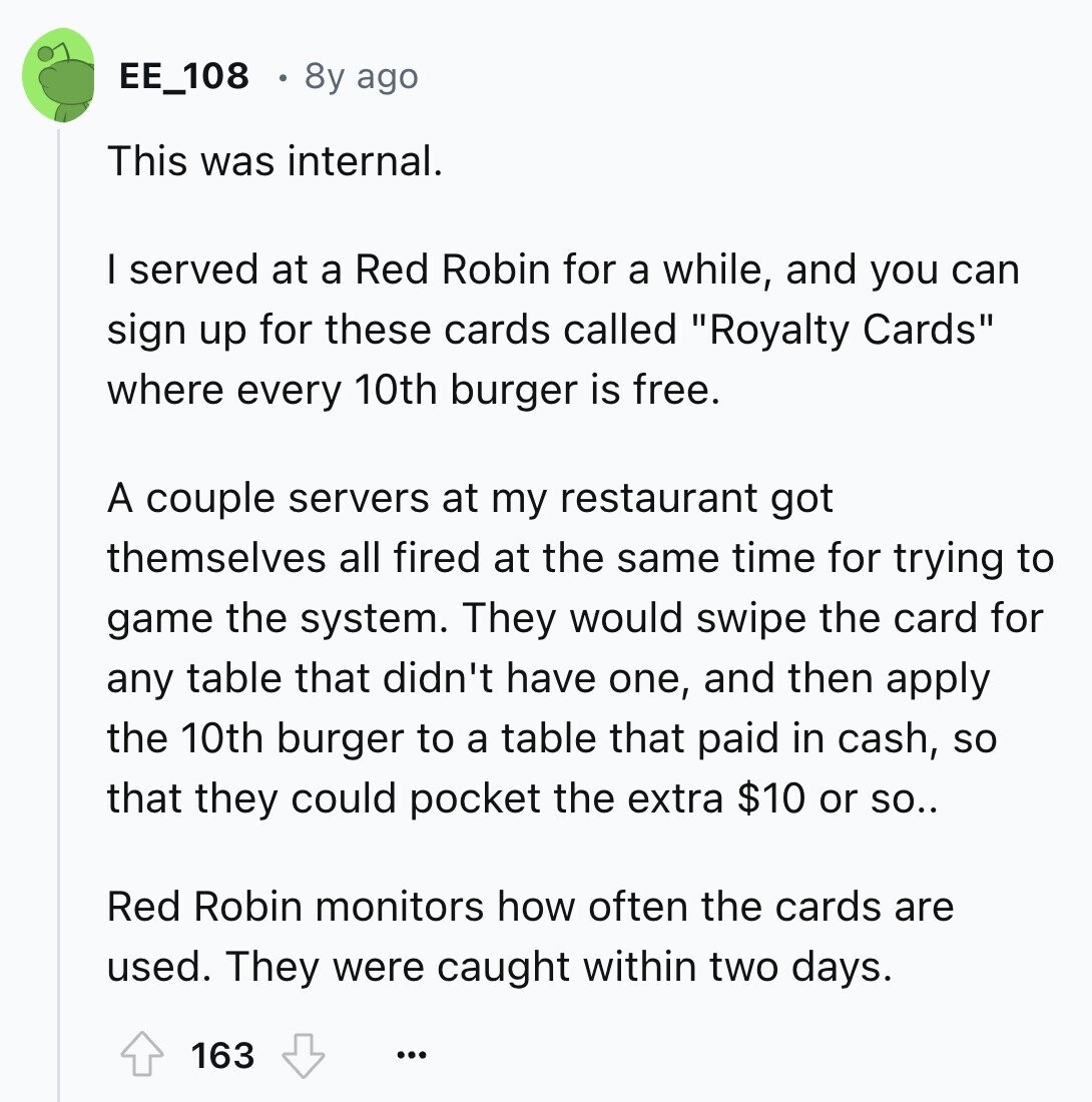 EE_108 8y ago This was internal. I served at a Red Robin for a while, and you can sign up for these cards called Royalty Cards where every 10th burger is free. A couple servers at my restaurant got themselves all fired at the same time for trying to game the system. They would swipe the card for any table that didn't have one, and then apply the 10th burger to a table that paid in cash, so that they could pocket the extra $10 or so.. Red Robin monitors how often the cards are used. They were caught within