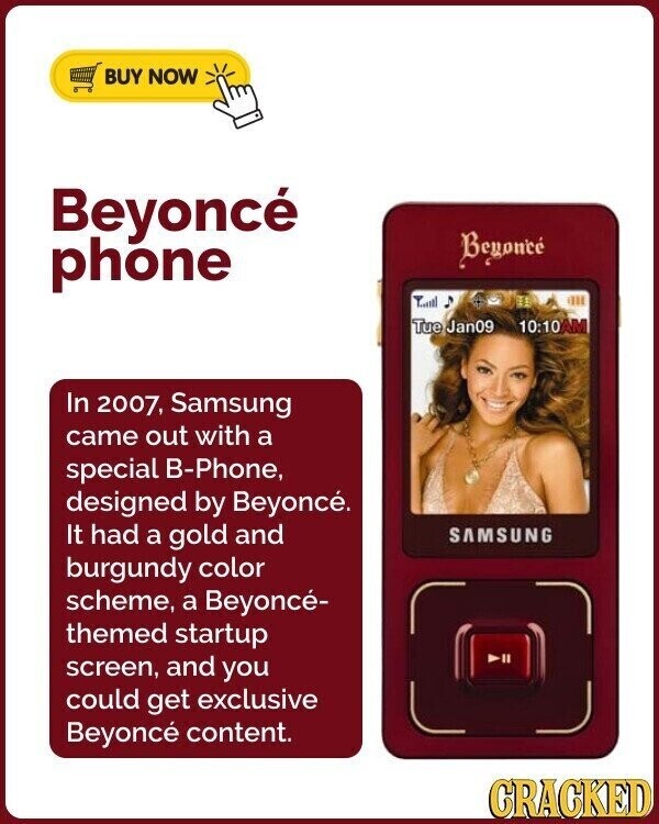 BUY NOW Beyoncé Beyoncé phone Tue Jan09 10:10AM In 2007, Samsung came out with a special B-Phone, designed by Beyoncé. It had a gold and SAMSUNG burgundy color scheme, a Beyoncé- themed startup screen, and you could get exclusive Beyoncé content. CRACKED