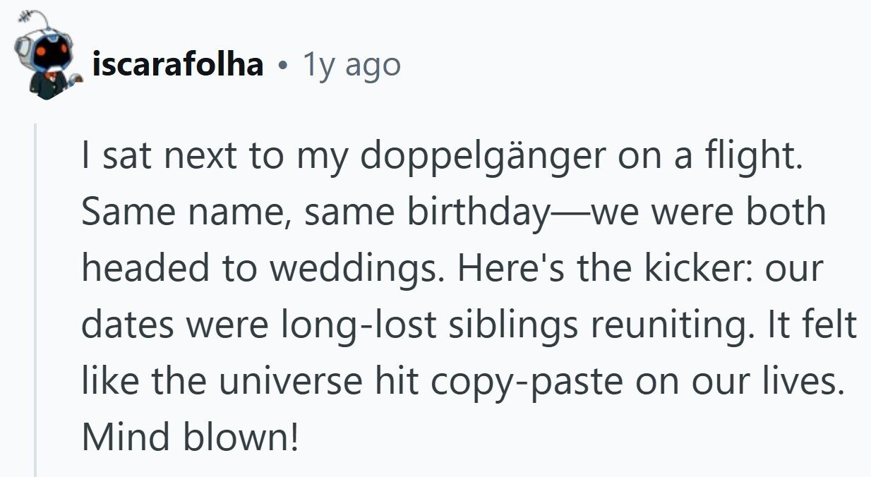 iscarafolha . 1y ago | sat next to my doppelgänger on a flight. Same name, same birthday-we were both headed to weddings. Here's the kicker: our dates were long-lost siblings reuniting. It felt like the universe hit copy-paste on our lives. Mind blown!