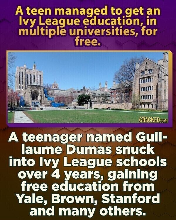 A teen managed to get an Ivy League education, in multiple universities, for free. CRACKED.COM A teenager named Guil- laume Dumas snuck into Ivy League schools over 4 years, gaining free education from Yale, Brown, Stanford and many others.