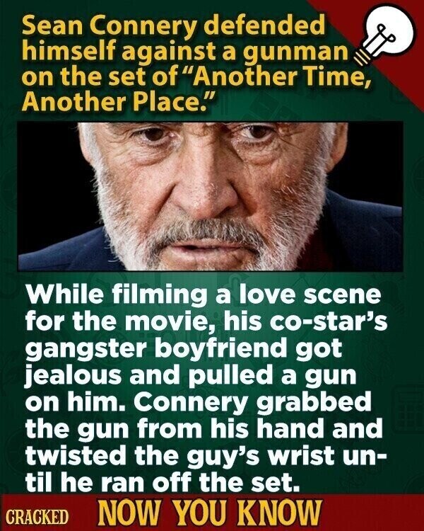 Sean Connery defended himself against a gunman on the set of Another Time, Another Place. While filming a love scene for the movie, his co-star's gangster boyfriend got jealous and pulled a gun on him. Connery grabbed the gun from his hand and twisted the guy's wrist un- til he ran off the set. CRACKED NOW YOU KNOW