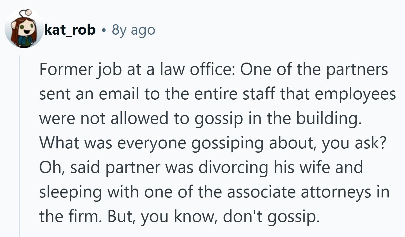 kat_rob a 8y ago Former job at a law office: One of the partners sent an email to the entire staff that employees were not allowed to gossip in the building. What was everyone gossiping about, you ask? Oh, said partner was divorcing his wife and sleeping with one of the associate attorneys in the firm. But, you know, don't gossip.