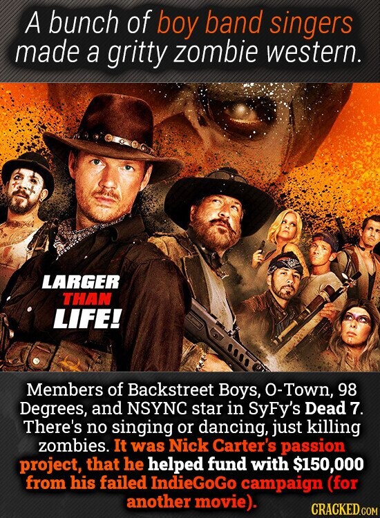 A bunch of boy band singers made a gritty zombie western. LARGER THAN LIFE! Members of Backstreet Boys, O-Town, 98 Degrees, and INSYNC star in SyFy's Dead 7. There's no singing or dancing, just killing zombies. It was Nick Carter's passion project, that he helped fund with $150,000 from his failed IndieGoGo campaign (for another movie). CRACKED.COM