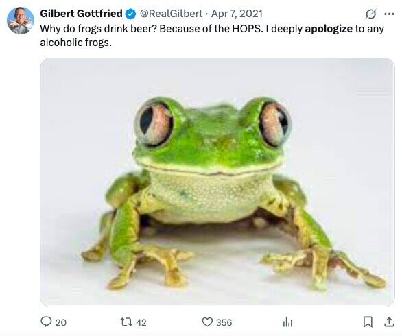 Gilbert Gottfried @RealGilbert Apr 7, 2021 G ... Why do frogs drink beer? Because of the HOPS. I deeply apologize to any alcoholic frogs. 20 42 356