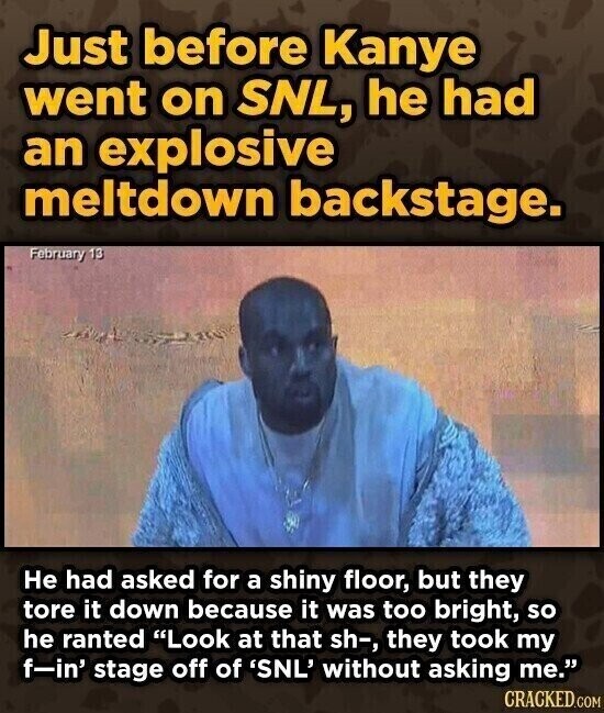 Just before Kanye went on SNL, he had an explosive meltdown backstage. February 13 Не had asked for a shiny floor, but they tore it down because it was too bright, so he ranted Look at that sh-, they took my f-in' stage off of 'SNL' without asking me. CRACKED.COM
