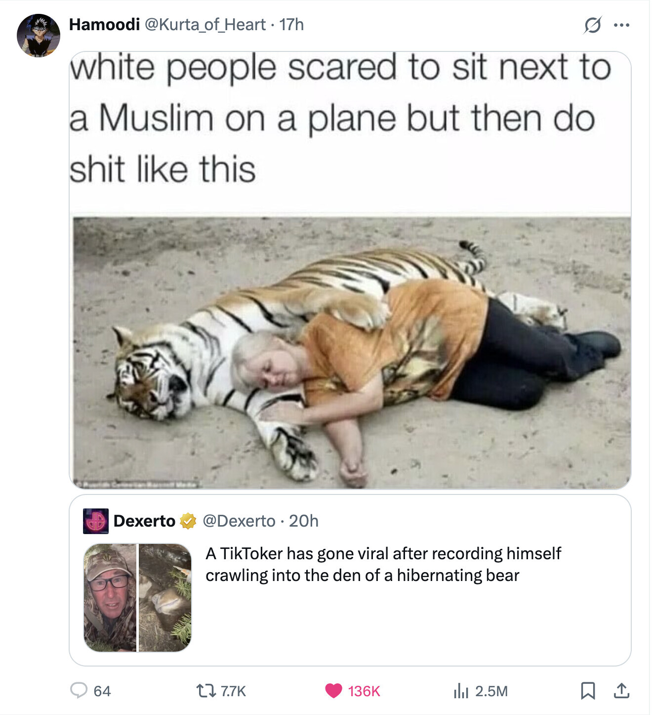 Hamoodi @Kurta_of_Heart. 17h S ... white people scared to sit next to a Muslim on a plane but then do shit like this Dexerto @Dexerto 20h A TikToker has gone viral after recording himself crawling into the den of a hibernating bear 64 7.7K 136K del 2.5M