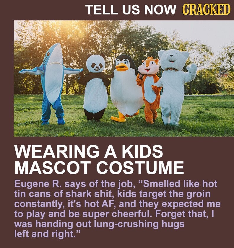TELL US NOW CRACKED WEARING A KIDS MASCOT COSTUME Eugene R. says of the job, Smelled like hot tin cans of shark shit, kids target the groin constantly, it's hot AF, and they expected me to play and be super cheerful. Forget that, I was handing out lung-crushing hugs left and right.