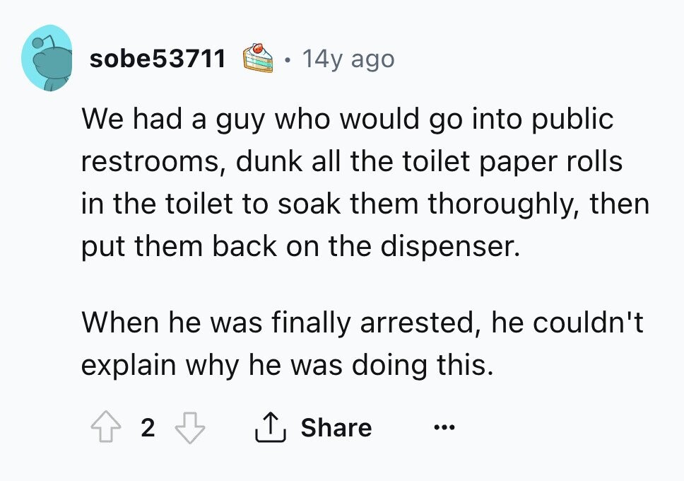 sobe53711 14y ago We had a guy who would go into public restrooms, dunk all the toilet paper rolls in the toilet to soak them thoroughly, then put them back on the dispenser. When he was finally arrested, he couldn't explain why he was doing this. 2 Share ... 