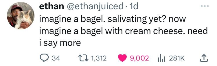 ethan @ethanjuiced 1d imagine a bagel. salivating yet? now imagine a bagel with cream cheese. need i say i more 34 1,312 9,002 281K
