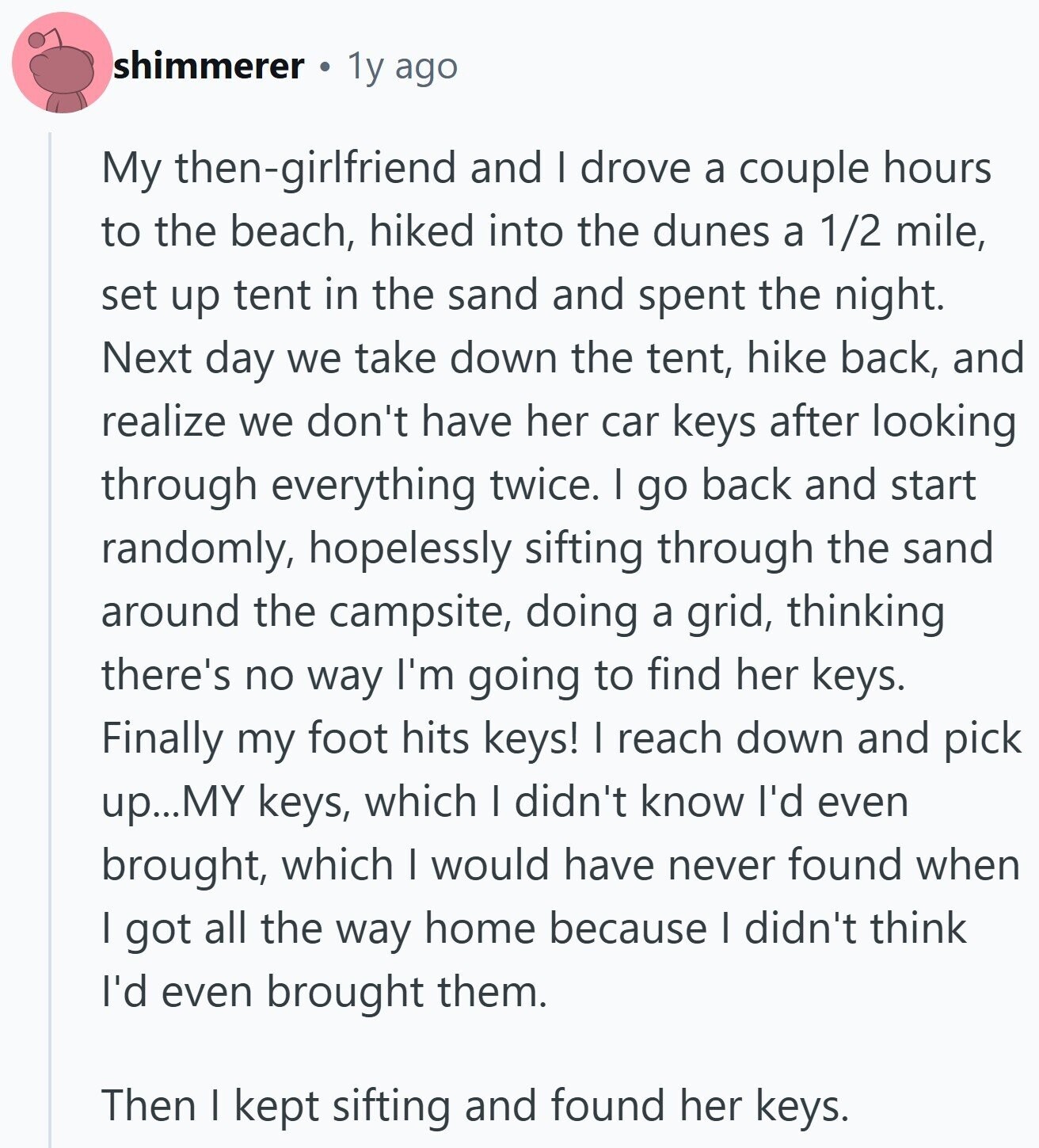 shimmerer 1y ago My then-girlfriend and I drove a couple hours to the beach, hiked into the dunes a 1/2 mile, set up tent in the sand and spent the night. Next day we take down the tent, hike back, and realize we don't have her car keys after looking through everything twice. I go back and start randomly, hopelessly sifting through the sand around the campsite, doing a grid, thinking there's no way I'm going to find her keys. Finally my foot hits keys! I reach down and pick up...MY keys, which I didn't know I'd even brought, which