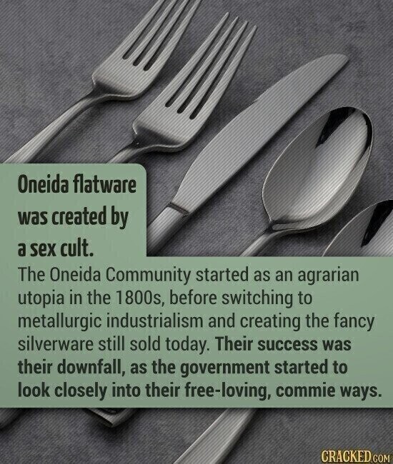 Oneida flatware was created by a sex cult. The Oneida Community started as an agrarian utopia in the 1800s, before switching to metallurgic industrialism and creating the fancy silverware still sold today. Their success was their downfall, as the government started to look closely into their free-loving, commie ways. CRACKED.COM