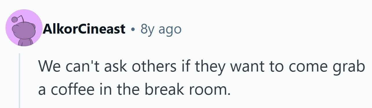 AlkorCineast . 8y ago We can't ask others if they want to come grab a coffee in the break room.