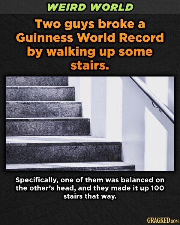 WEIRD WORLD Two guys broke a Guinness World Record by walking up some stairs. Specifically, one of them was balanced on the other's head, and they made it up 100 stairs that way. CRACKED.COM