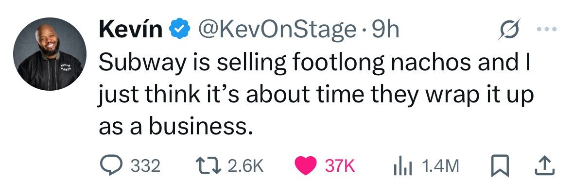 Kevín @KevOnStage 9h Subway is selling footlong nachos and I just think it's about time they wrap it up as a business. 332 2.6K 37K 1.4M 