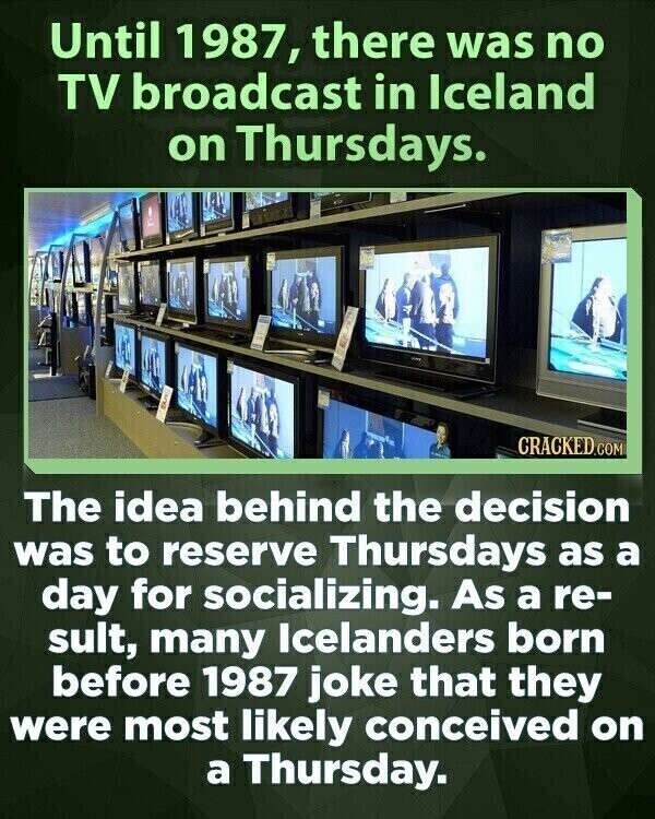 Until 1987, there was no TV broadcast in Iceland on Thursdays. CRACKED.COM The idea behind the decision was to reserve Thursdays as a day for socializing. As a re- sult, many Icelanders born before 1987 joke that they were most likely conceived on a Thursday.