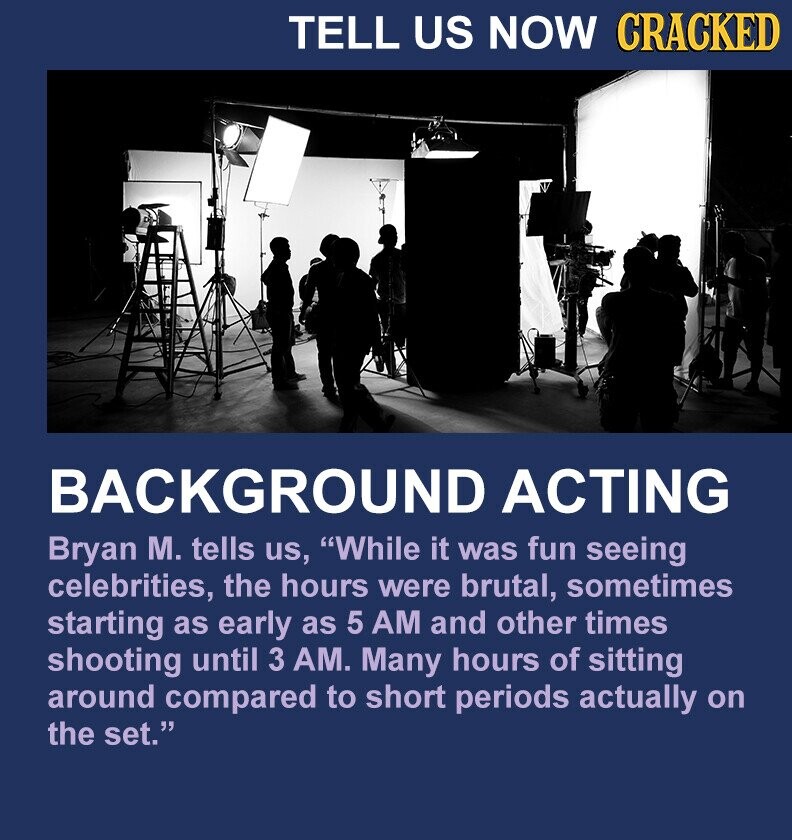 TELL US NOW CRACKED BACKGROUND ACTING Bryan M. tells us, While it was fun seeing celebrities, the hours were brutal, sometimes starting as early as 5 AM and other times shooting until 3 AM. Many hours of sitting around compared to short periods actually on the set.