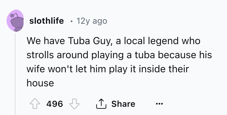 slothlife 12y ago We have Tuba Guy, a local legend who strolls around playing a tuba because his wife won't let him play it inside their house 496 Share ... 