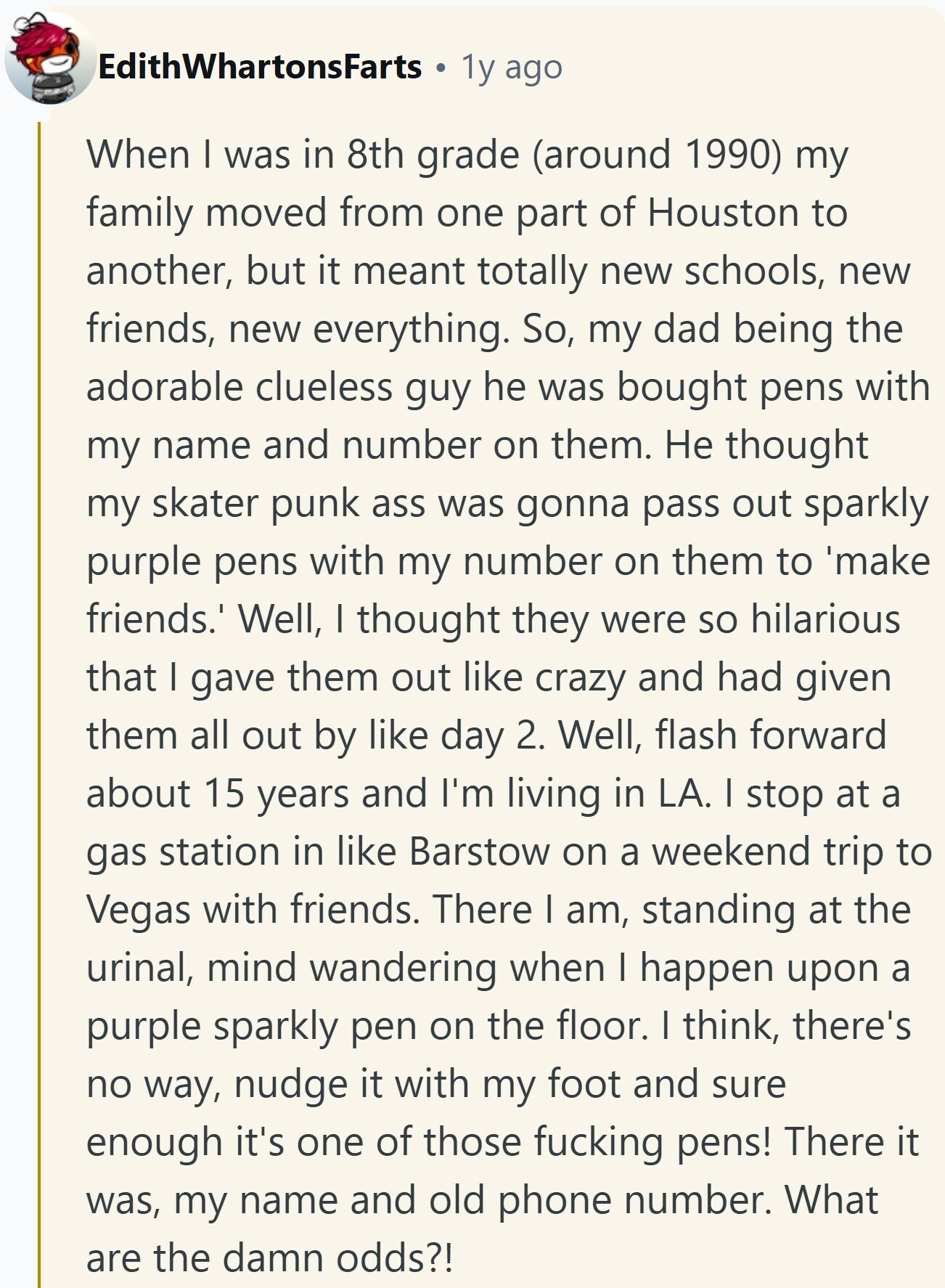 EdithWhartonsFarts 1y ago When I was in 8th grade (around 1990) my family moved from one part of Houston to another, but it meant totally new schools, new friends, new everything. So, my dad being the adorable clueless guy he was bought pens with my name and number on them. Не thought my skater punk ass was gonna pass out sparkly purple pens with my number on them to 'make friends. Well, I thought they were so hilarious that I gave them out like crazy and had given them all out by like day 2. Well, flash forward about 15